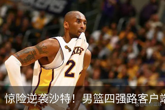 惊险逆袭沙特！男篮四强路客户端上的挑战与机遇